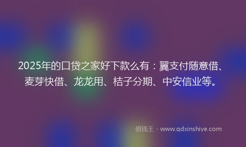 2025年的口贷之家好下款么有：翼支付随意借、麦芽快借、龙龙用、桔子分期、中安信业等。