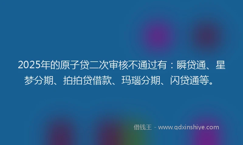 2025年的原子贷二次审核不通过有：瞬贷通、星梦分期、拍拍贷借款、玛瑙分期、闪贷通等。