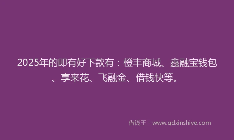 2025年的即有好下款有：橙丰商城、鑫融宝钱包、享来花、飞融金、借钱快等。