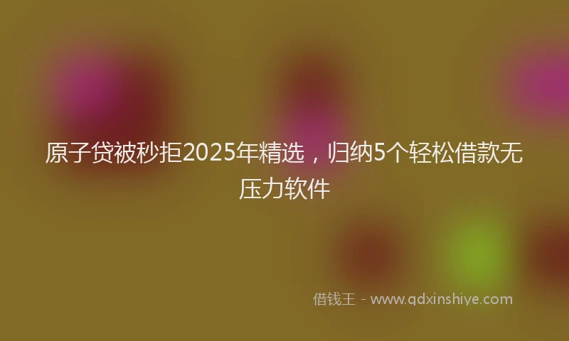 原子贷被秒拒2025年精选，归纳5个轻松借款无压力软件