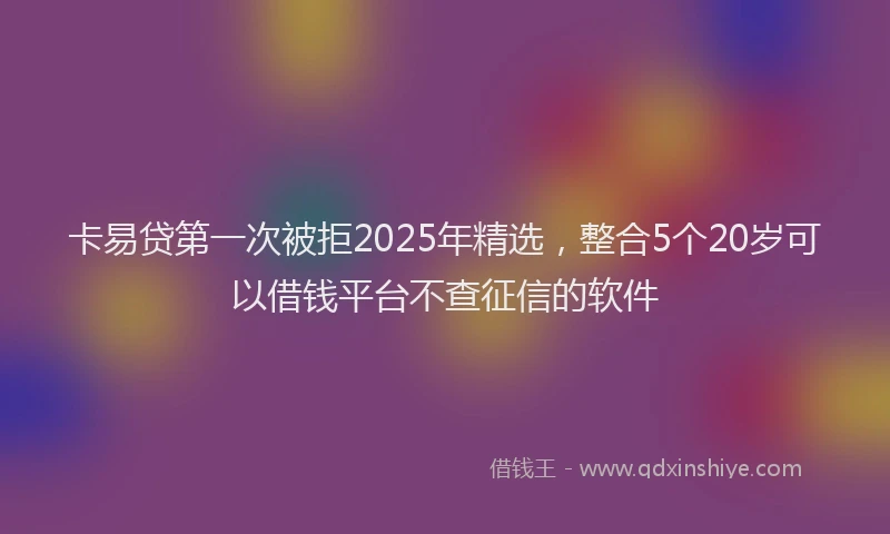 卡易贷第一次被拒2025年精选，整合5个20岁可以借钱平台不查征信的软件