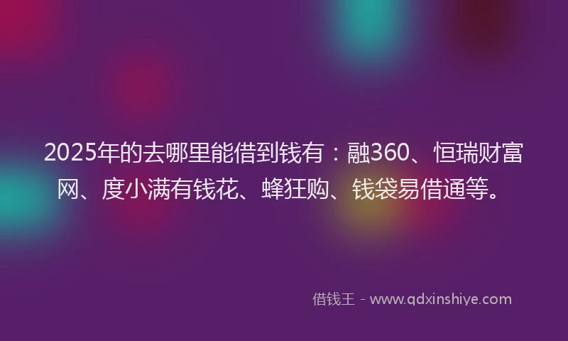 2025年的去哪里能借到钱有：融360、恒瑞财富网、度小满有钱花、蜂狂购、钱袋易借通等。