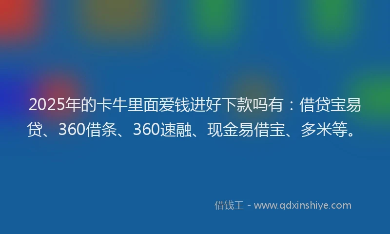 2025年的卡牛里面爱钱进好下款吗有：借贷宝易贷、360借条、360速融、现金易借宝、多米等。