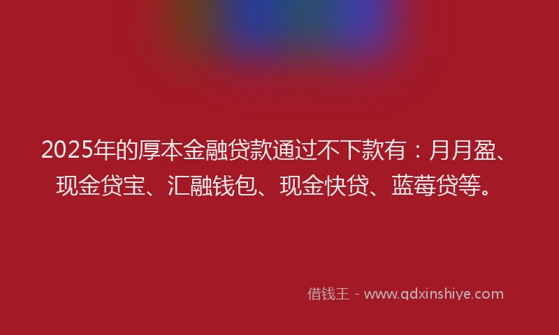2025年的厚本金融贷款通过不下款有：月月盈、现金贷宝、汇融钱包、现金快贷、蓝莓贷等。