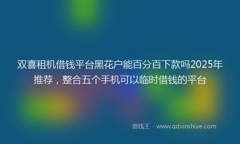 双喜租机借钱平台黑花户能百分百下款吗2025年推荐，整合五个手机可以临时借钱的平台