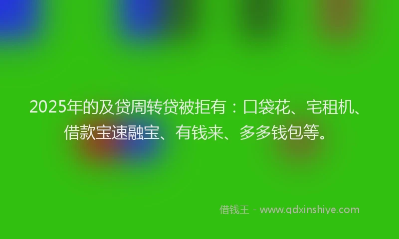 2025年的及贷周转贷被拒有：口袋花、宅租机、借款宝速融宝、有钱来、多多钱包等。