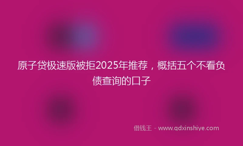 原子贷极速版被拒2025年推荐，概括五个不看负债查询的口子
