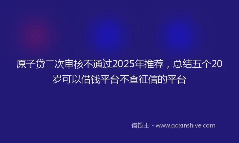原子贷二次审核不通过2025年推荐，总结五个20岁可以借钱平台不查征信的平台