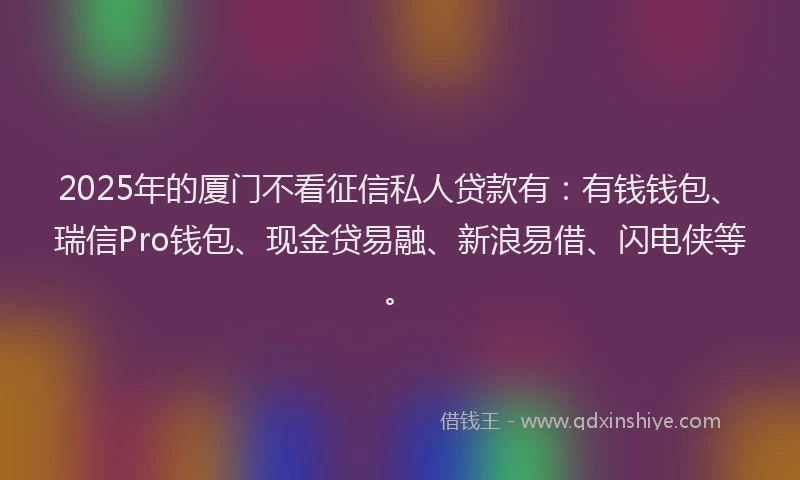 2025年的厦门不看征信私人贷款有：有钱钱包、瑞信Pro钱包、现金贷易融、新浪易借、闪电侠等。