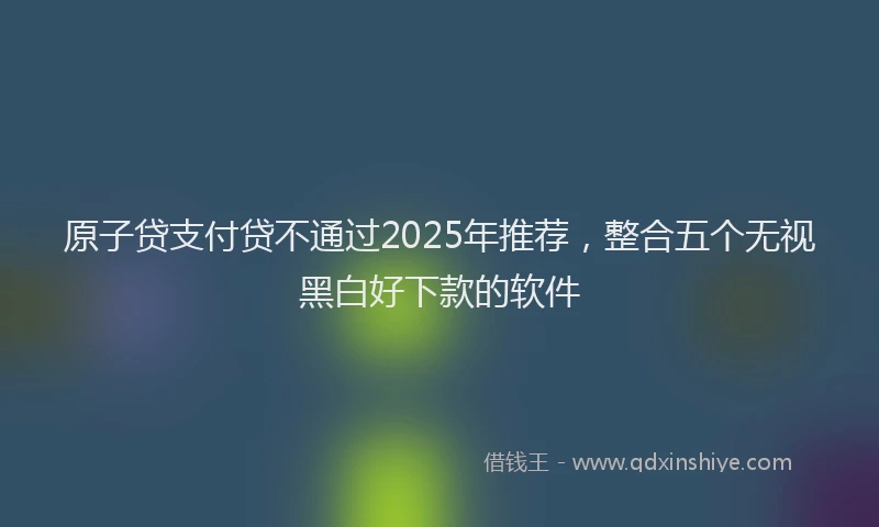 原子贷支付贷不通过2025年推荐，整合五个无视黑白好下款的软件