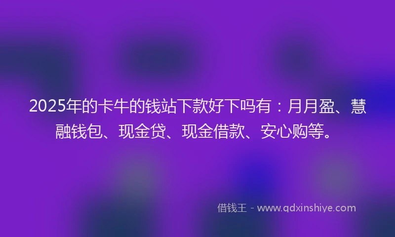 2025年的卡牛的钱站下款好下吗有：月月盈、慧融钱包、现金贷、现金借款、安心购等。