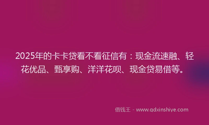 2025年的卡卡贷看不看征信有：现金流速融、轻花优品、甄享购、洋洋花呗、现金贷易借等。