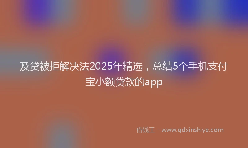 及贷被拒解决法2025年精选，总结5个手机支付宝小额贷款的app