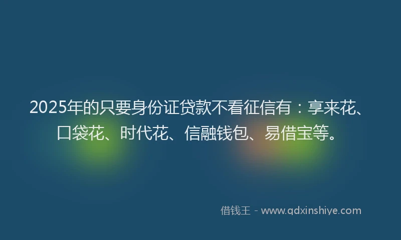 2025年的只要身份证贷款不看征信有：享来花、口袋花、时代花、信融钱包、易借宝等。