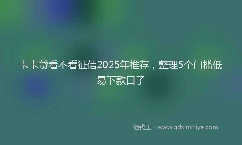 卡卡贷看不看征信2025年推荐，整理5个门槛低易下款口子