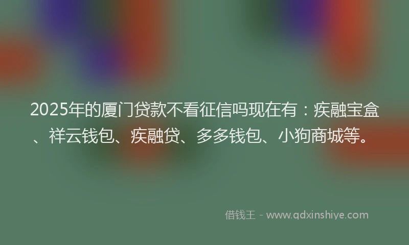 2025年的厦门贷款不看征信吗现在有：疾融宝盒、祥云钱包、疾融贷、多多钱包、小狗商城等。
