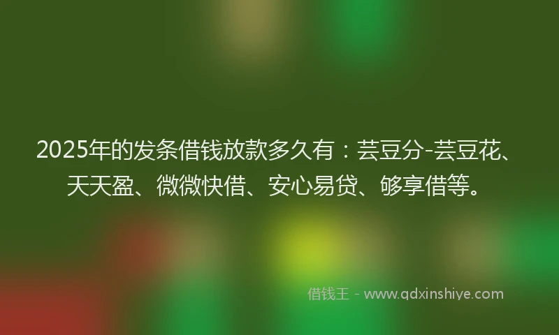 2025年的发条借钱放款多久有：芸豆分-芸豆花、天天盈、微微快借、安心易贷、够享借等。