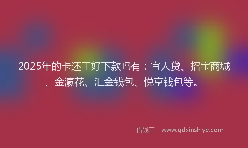 2025年的卡还王好下款吗有：宜人贷、招宝商城、金瀛花、汇金钱包、悦享钱包等。