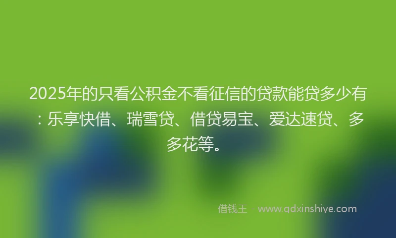2025年的只看公积金不看征信的贷款能贷多少有：乐享快借、瑞雪贷、借贷易宝、爱达速贷、多多花等。