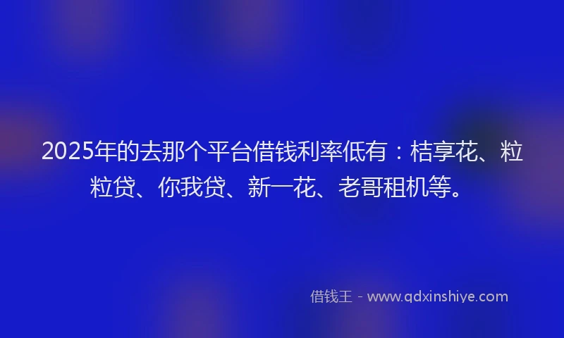 2025年的去那个平台借钱利率低有：桔享花、粒粒贷、你我贷、新一花、老哥租机等。