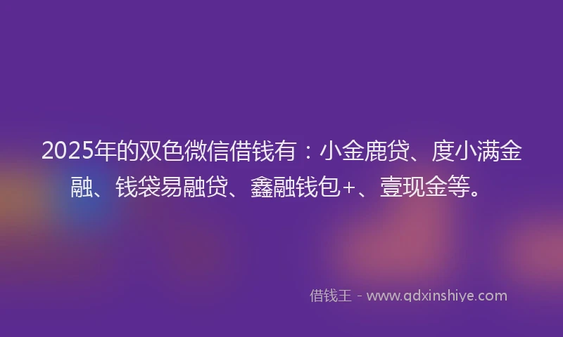 2025年的双色微信借钱有：小金鹿贷、度小满金融、钱袋易融贷、鑫融钱包+、壹现金等。