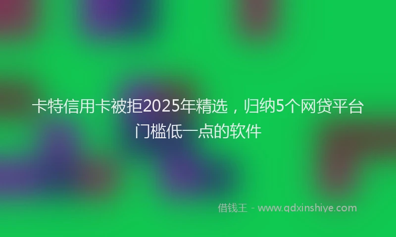 卡特信用卡被拒2025年精选，归纳5个网贷平台门槛低一点的软件