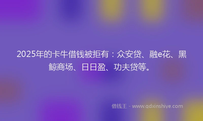 2025年的卡牛借钱被拒有：众安贷、融e花、黑鲸商场、日日盈、功夫贷等。