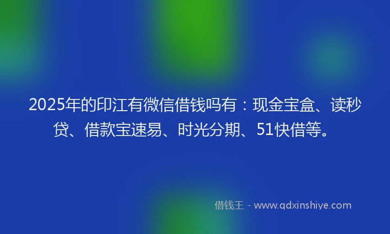 2025年的印江有微信借钱吗有：现金宝盒、读秒贷、借款宝速易、时光分期、51快借等。
