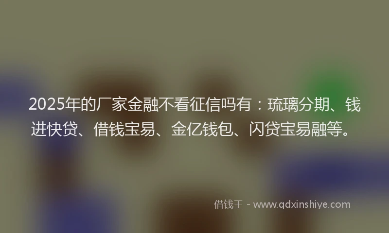 2025年的厂家金融不看征信吗有：琉璃分期、钱进快贷、借钱宝易、金亿钱包、闪贷宝易融等。