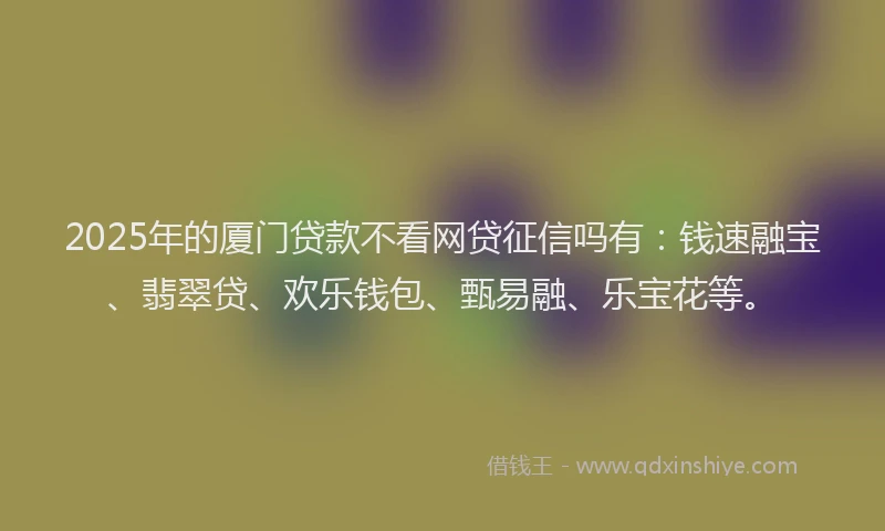 2025年的厦门贷款不看网贷征信吗有：钱速融宝、翡翠贷、欢乐钱包、甄易融、乐宝花等。