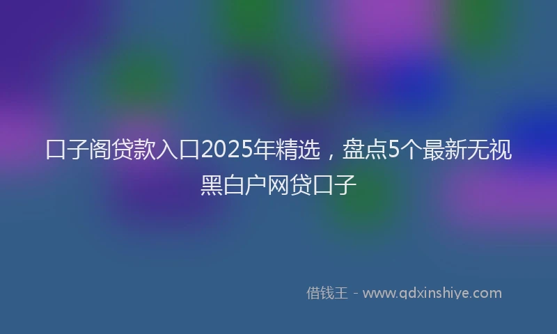 口子阁贷款入口2025年精选，盘点5个最新无视黑白户网贷口子