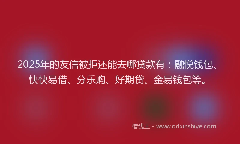 2025年的友信被拒还能去哪贷款有：融悦钱包、快快易借、分乐购、好期贷、金易钱包等。