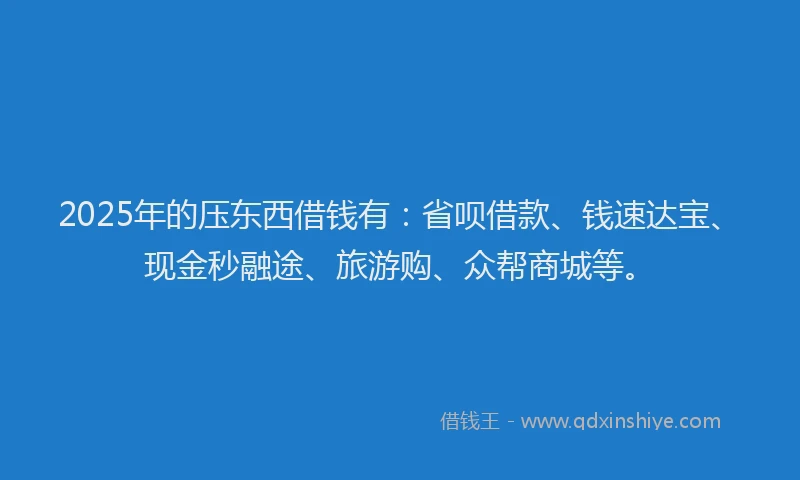 2025年的压东西借钱有：省呗借款、钱速达宝、现金秒融途、旅游购、众帮商城等。