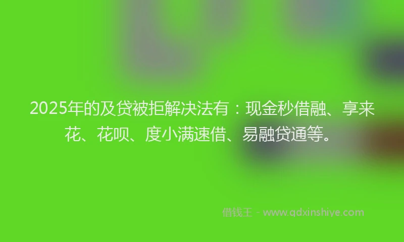 2025年的及贷被拒解决法有：现金秒借融、享来花、花呗、度小满速借、易融贷通等。