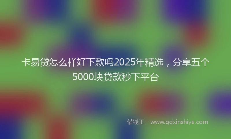卡易贷怎么样好下款吗2025年精选，分享五个5000块贷款秒下平台