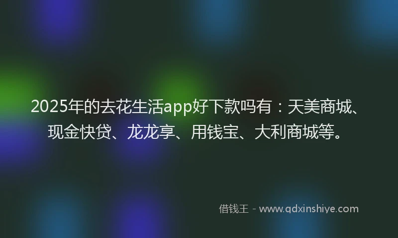 2025年的去花生活app好下款吗有：天美商城、现金快贷、龙龙享、用钱宝、大利商城等。