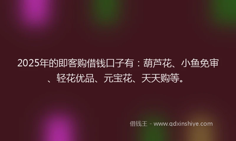 2025年的即客购借钱口子有：葫芦花、小鱼免审、轻花优品、元宝花、天天购等。