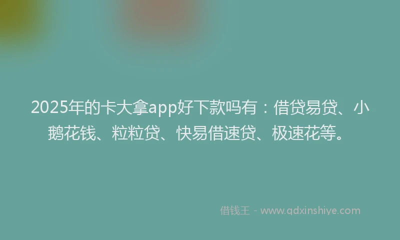 2025年的卡大拿app好下款吗有：借贷易贷、小鹅花钱、粒粒贷、快易借速贷、极速花等。