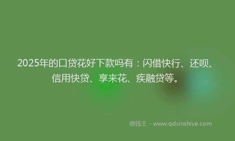 2025年的口贷花好下款吗有：闪借快行、还呗、信用快贷、享来花、疾融贷等。