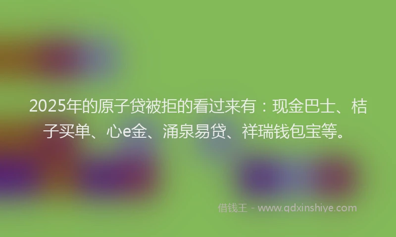 2025年的原子贷被拒的看过来有：现金巴士、桔子买单、心e金、涌泉易贷、祥瑞钱包宝等。