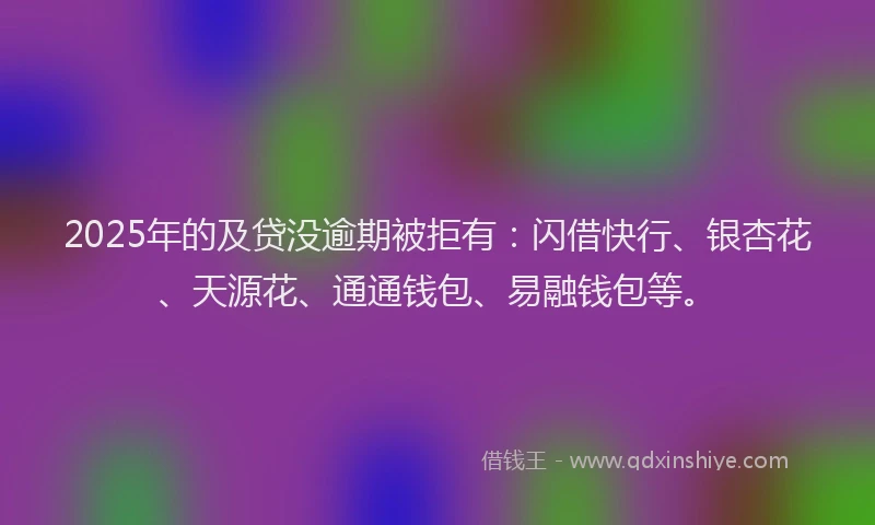 2025年的及贷没逾期被拒有：闪借快行、银杏花、天源花、通通钱包、易融钱包等。