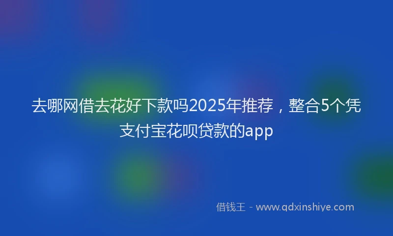 去哪网借去花好下款吗2025年推荐，整合5个凭支付宝花呗贷款的app