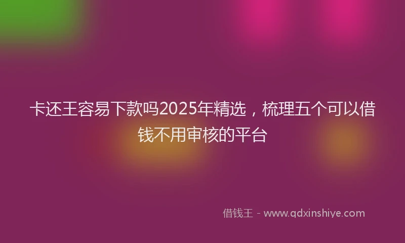 卡还王容易下款吗2025年精选，梳理五个可以借钱不用审核的平台