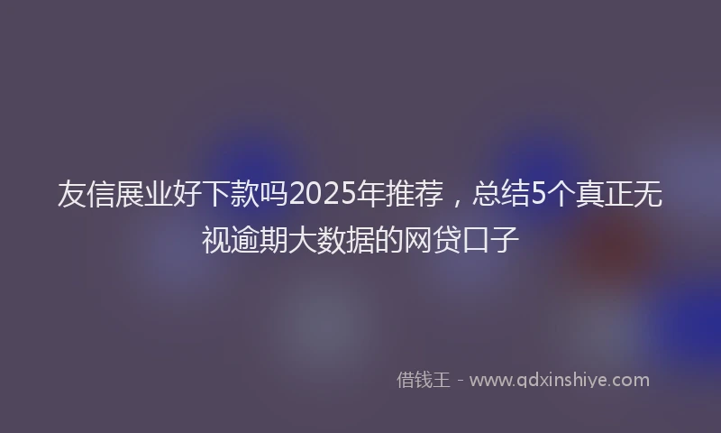 友信展业好下款吗2025年推荐，总结5个真正无视逾期大数据的网贷口子