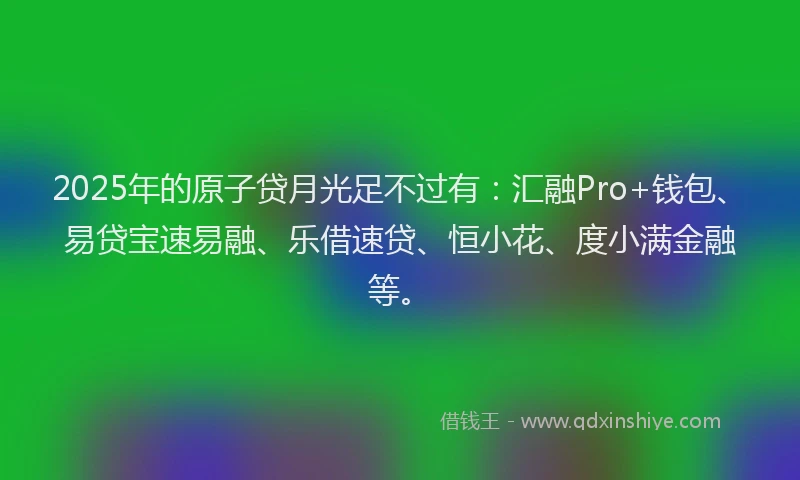 2025年的原子贷月光足不过有：汇融Pro+钱包、易贷宝速易融、乐借速贷、恒小花、度小满金融等。