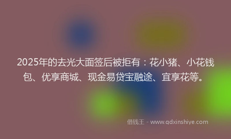 2025年的去光大面签后被拒有：花小猪、小花钱包、优享商城、现金易贷宝融途、宜享花等。