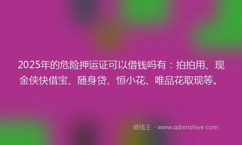 2025年的危险押运证可以借钱吗有：拍拍用、现金侠快借宝、随身贷、恒小花、唯品花取现等。