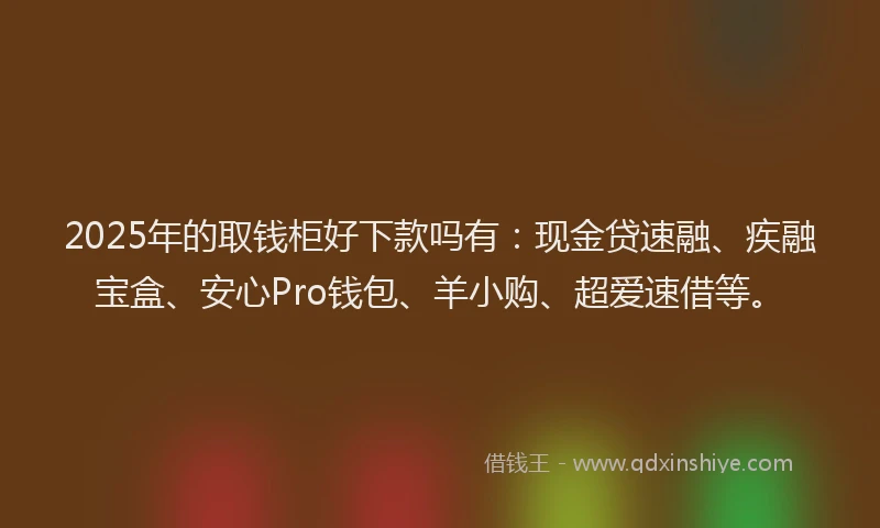 2025年的取钱柜好下款吗有：现金贷速融、疾融宝盒、安心Pro钱包、羊小购、超爱速借等。