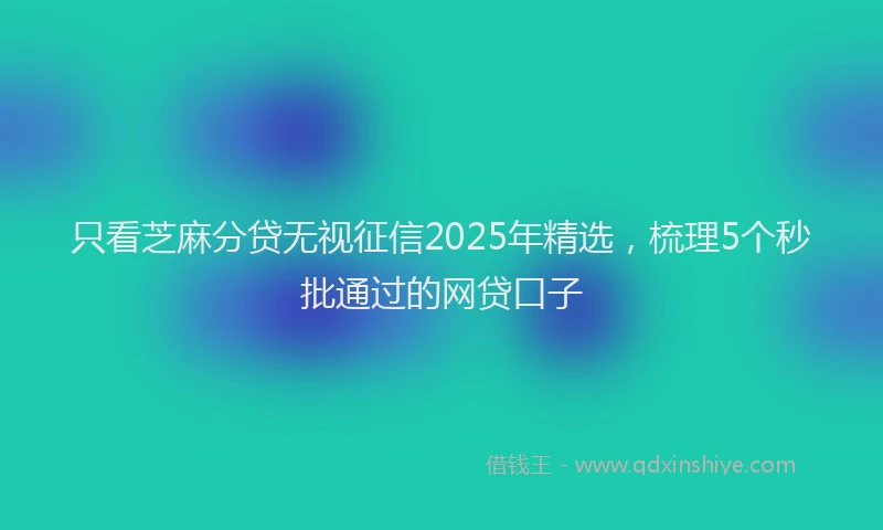 只看芝麻分贷无视征信2025年精选，梳理5个秒批通过的网贷口子