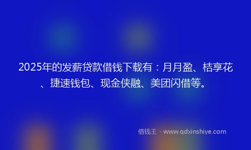 2025年的发薪贷款借钱下载有：月月盈、桔享花、捷速钱包、现金侠融、美团闪借等。